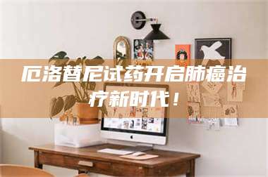 鞍山厄洛替尼试药开启肺癌***新时代！ 第1张