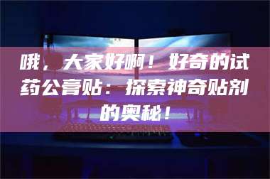 鞍山哦，大家好啊！好奇的试药公膏贴：探索神奇贴剂的奥秘！ 第1张