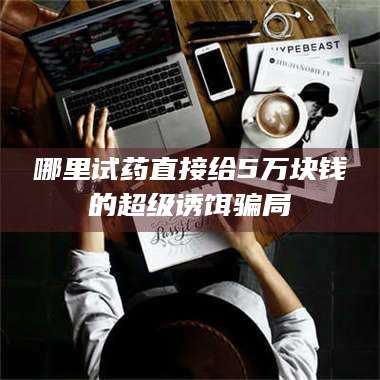 鞍山哪里试药直接给5万块钱的超级诱饵骗局 第1张