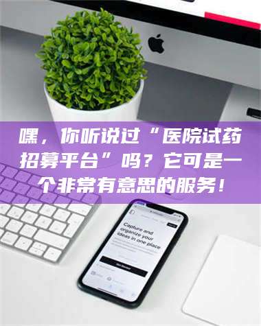 鞍山嘿，你听说过“医院试药招募平台”吗？它可是一个非常有意思的服务！ 第1张