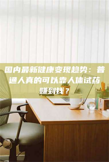 鞍山国内最新健康变现趋势：普通人真的可以靠人体试药赚到钱？ 第1张