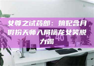 鞍山女尊之试药郎：嫡妃含月假扮天师入局擒龙女笑脱力竭 第1张