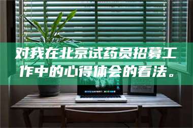 鞍山对我在北京试药员招募工作中的心得体会的看法。 第1张