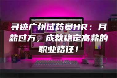 鞍山寻迹广州试药员HR：月薪过万，成就稳定高薪的职业路径！ 第1张