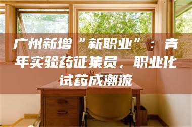 鞍山广州新增“新职业”：青年实验药征集员，职业化试药成潮流 第1张