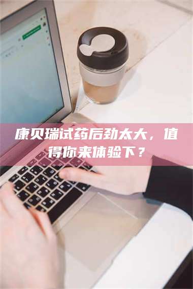 鞍山康贝瑞试药后劲太大，值得你来体验下？ 第1张