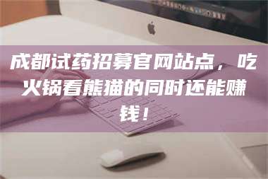 鞍山成都试药招募官网站点，吃火锅看熊猫的同时还能赚钱！ 第1张
