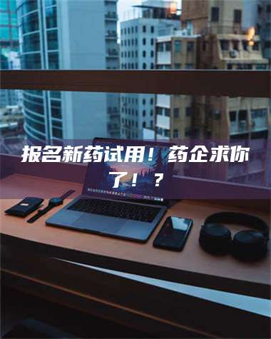 鞍山报名新药试用！药企求你了！？ 第1张