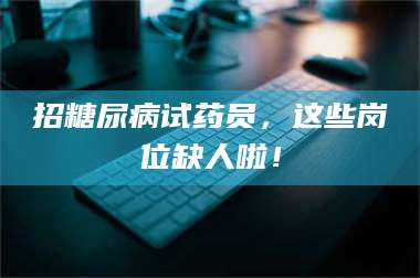 鞍山招糖尿病试药员，这些岗位缺人啦！ 第1张
