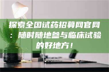 鞍山探索全国试药招募网官网：随时随地参与临床试验的好地方！ 第1张