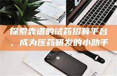 鞍山探索靠谱的试药招募平台，成为医药研发的小助手 第1张