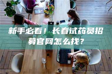 鞍山新手必看!长春试药员招募官网怎么找? 第1张 鞍山新手必看!长春试药员招募官网怎么找? 第1张